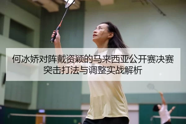 何冰娇对阵戴资颖的马来西亚公开赛决赛突击打法与调整实战解析
